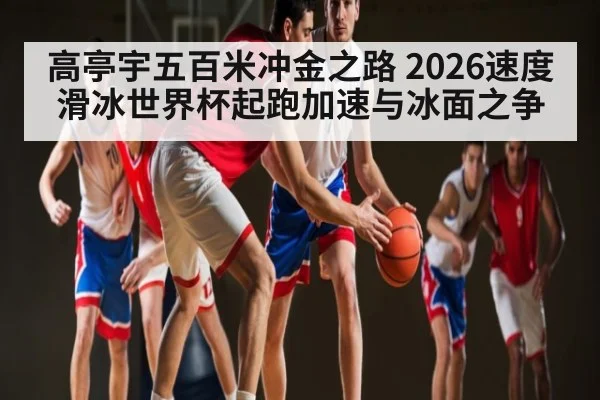 高亭宇五百米冲金之路 2026速度滑冰世界杯起跑加速与冰面之争
